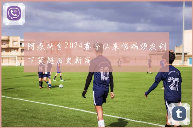 阿森纳自2024赛季以来伤病频发创下英超历史新高