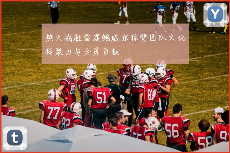 热火战胜雷霆鲍威尔称赞团队文化凝聚力与全员贡献