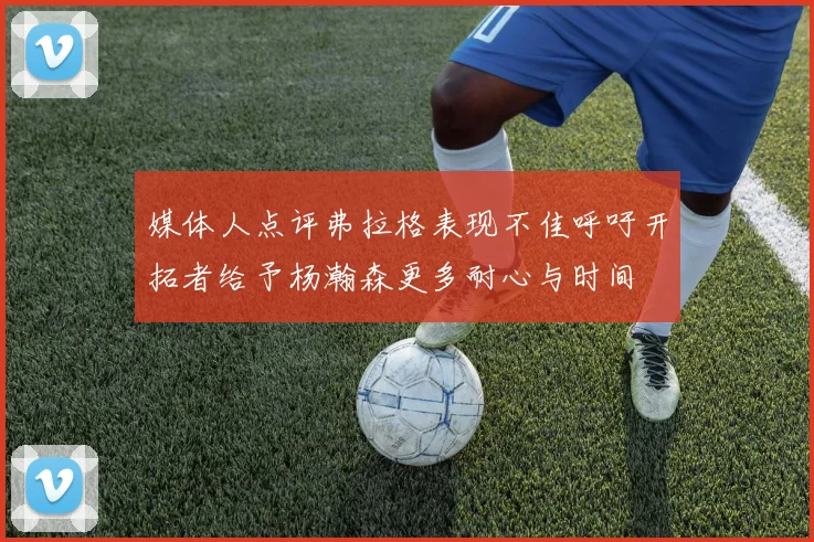 媒体人点评弗拉格表现不佳呼吁开拓者给予杨瀚森更多耐心与时间