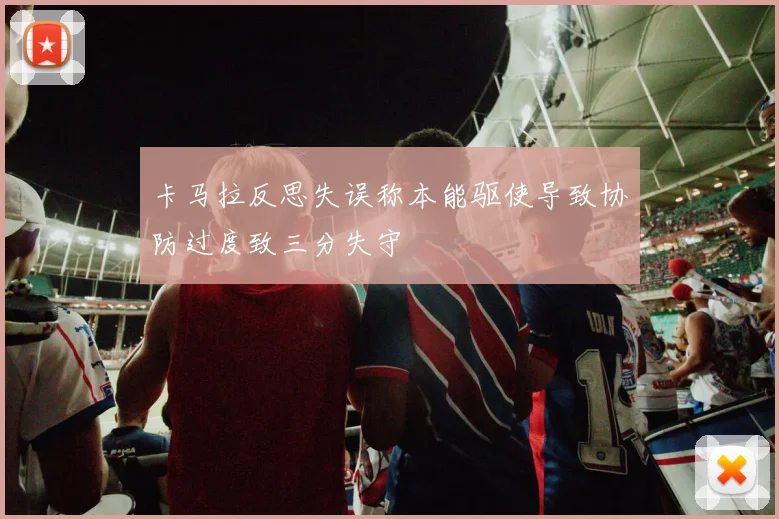 卡马拉反思失误称本能驱使导致协防过度致三分失守