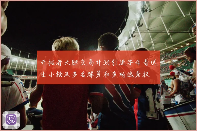 开拓者大胆交易计划引进字母哥送出小杨及多名球员和多轮选秀权