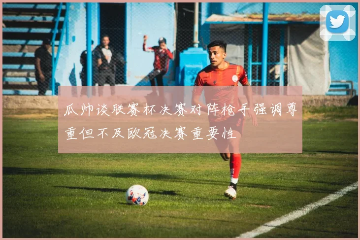 瓜帅谈联赛杯决赛对阵枪手强调尊重但不及欧冠决赛重要性