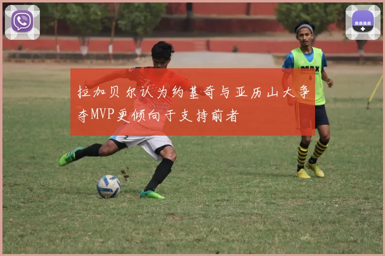 拉加贝尔认为约基奇与亚历山大争夺MVP更倾向于支持前者