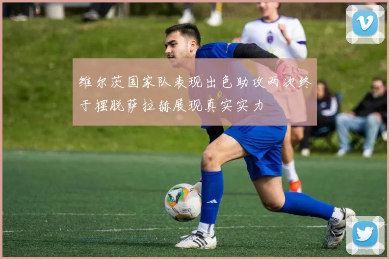 维尔茨国家队表现出色助攻两次终于摆脱萨拉赫展现真实实力