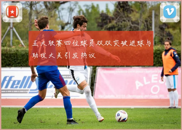 五大联赛四位球员双双突破进球与助攻大关引发热议