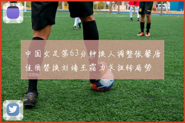 中国女足第63分钟换人调整张馨唐佳丽替换刘靖王霜力求扭转局势