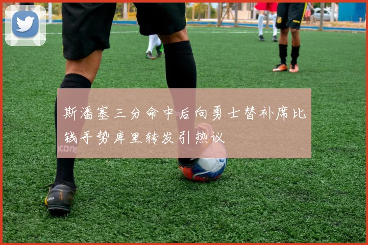 斯潘塞三分命中后向勇士替补席比钱手势库里转发引热议