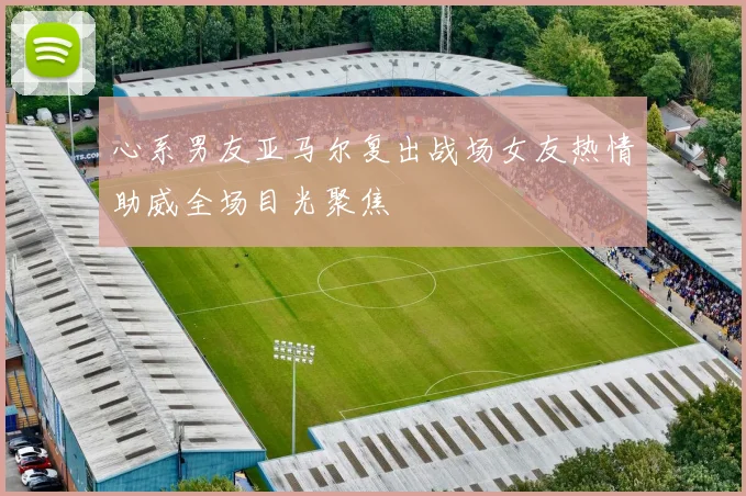 心系男友亚马尔复出战场女友热情助威全场目光聚焦