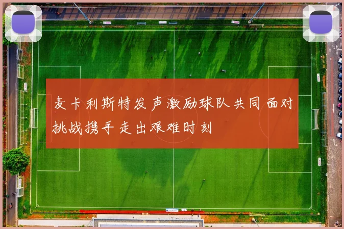 麦卡利斯特发声激励球队共同面对挑战携手走出艰难时刻