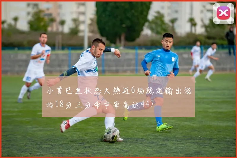 小贾巴里状态火热近6场稳定输出场均18分三分命中率高达447