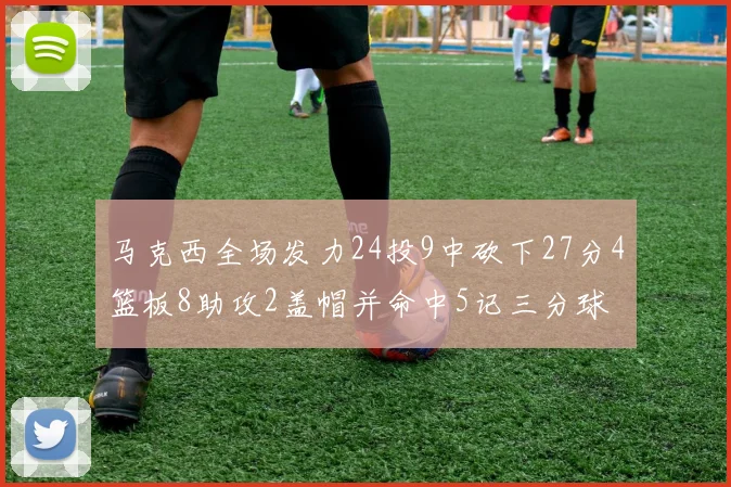 马克西全场发力24投9中砍下27分4篮板8助攻2盖帽并命中5记三分球
