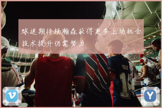 球迷期待杨瀚森获得更多上场机会技术提升仍需努力