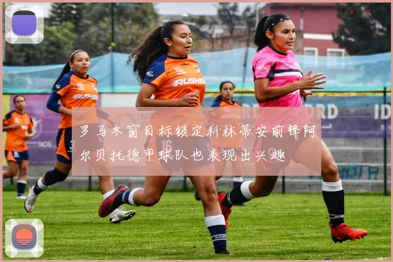 罗马冬窗目标锁定科林蒂安前锋阿尔贝托德甲球队也表现出兴趣