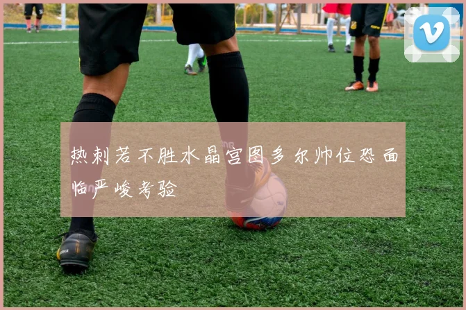 热刺若不胜水晶宫图多尔帅位恐面临严峻考验