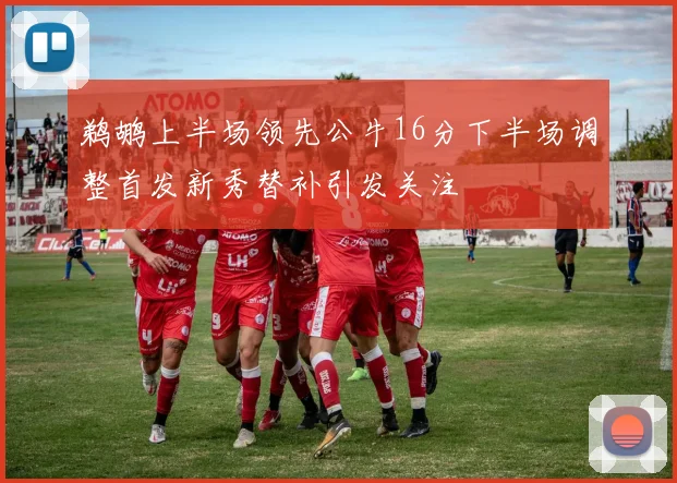 鹈鹕上半场领先公牛16分下半场调整首发新秀替补引发关注