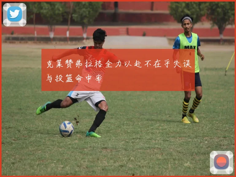 克莱赞弗拉格全力以赴不在乎失误与投篮命中率