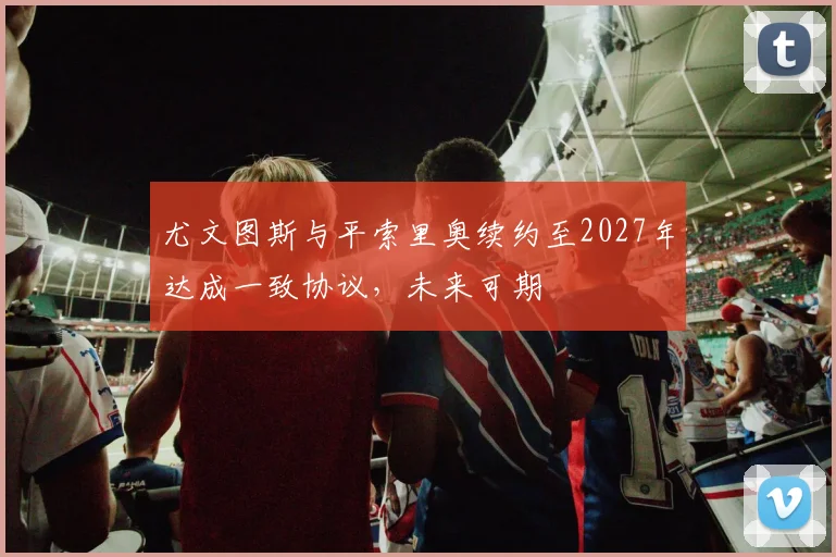 尤文图斯与平索里奥续约至2027年达成一致协议，未来可期
