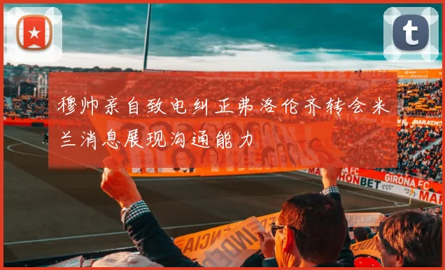 穆帅亲自致电纠正弗洛伦齐转会米兰消息展现沟通能力