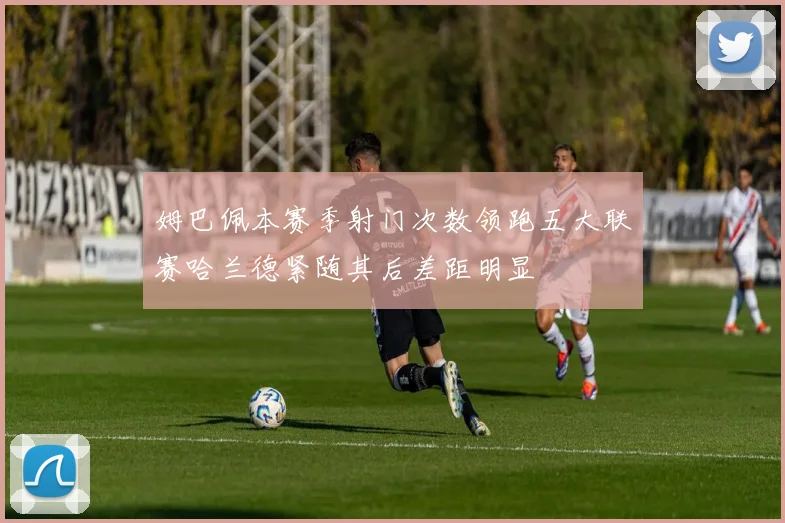 姆巴佩本赛季射门次数领跑五大联赛哈兰德紧随其后差距明显