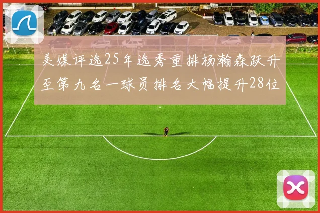 美媒评选25年选秀重排杨瀚森跃升至第九名一球员排名大幅提升28位