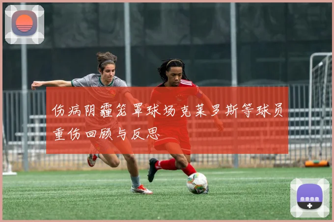 伤病阴霾笼罩球场克莱罗斯等球员重伤回顾与反思