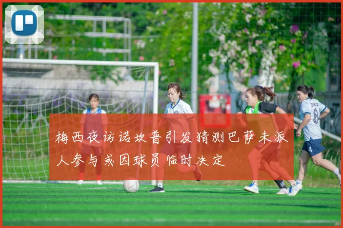 梅西夜访诺坎普引发猜测巴萨未派人参与或因球员临时决定