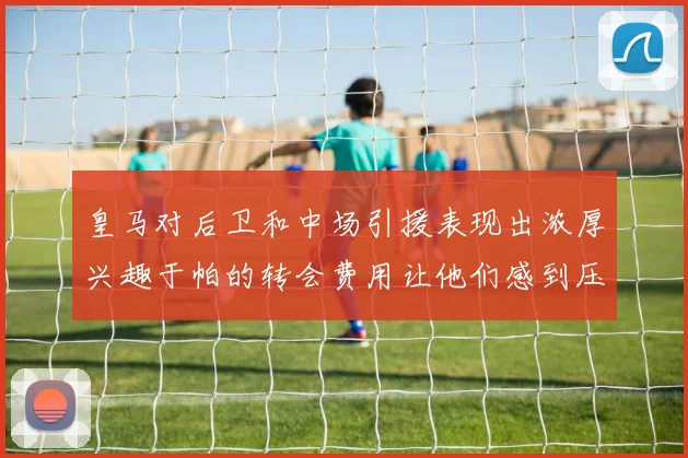 皇马对后卫和中场引援表现出浓厚兴趣于帕的转会费用让他们感到压力