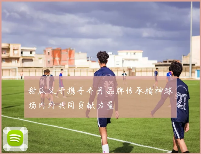 甜瓜父子携手乔丹品牌传承精神球场内外共同贡献力量