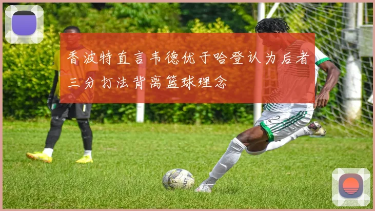 香波特直言韦德优于哈登认为后者三分打法背离篮球理念