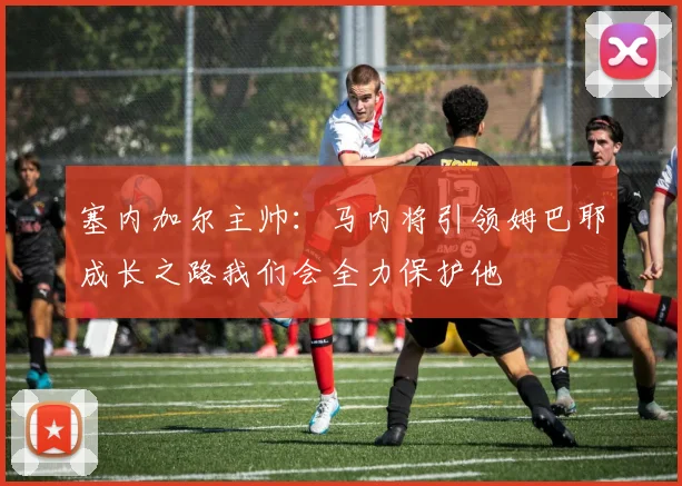 塞内加尔主帅:马内将引领姆巴耶成长之路我们会全力保护他