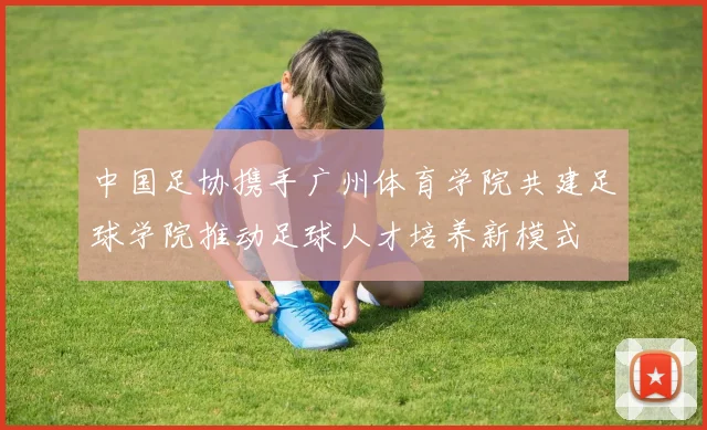 中国足协携手广州体育学院共建足球学院推动足球人才培养新模式
