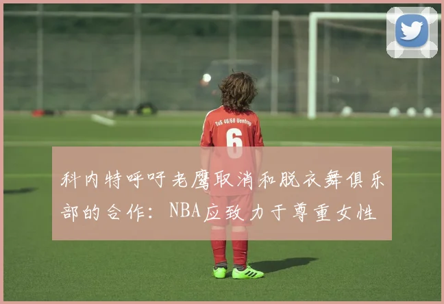 科内特呼吁老鹰取消和脱衣舞俱乐部的合作：NBA应致力于尊重女性