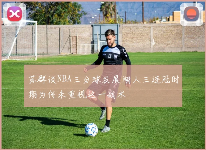 苏群谈NBA三分球发展湖人三连冠时期为何未重视这一战术